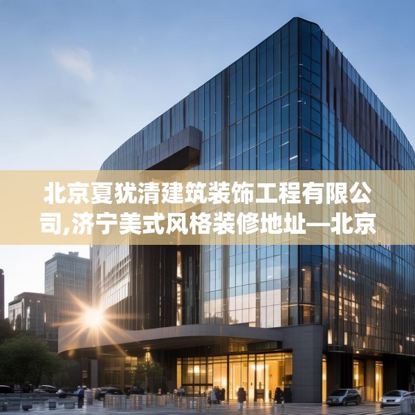 北京夏犹清建筑装饰工程有限公司,济宁美式风格装修地址—北京夏犹清建筑装饰工程有限公司470.a346b347c350fgy.35776665