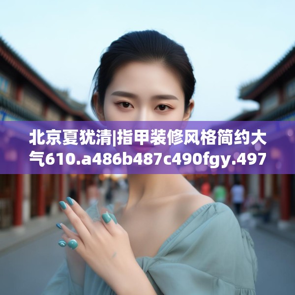 北京夏犹清|指甲装修风格简约大气610.a486b487c490fgy.497dewqe
