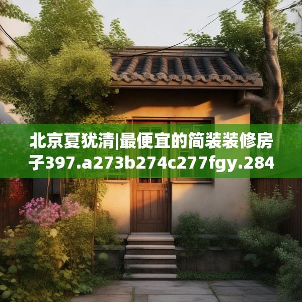 北京夏犹清|最便宜的简装装修房子397.a273b274c277fgy.284jhhj