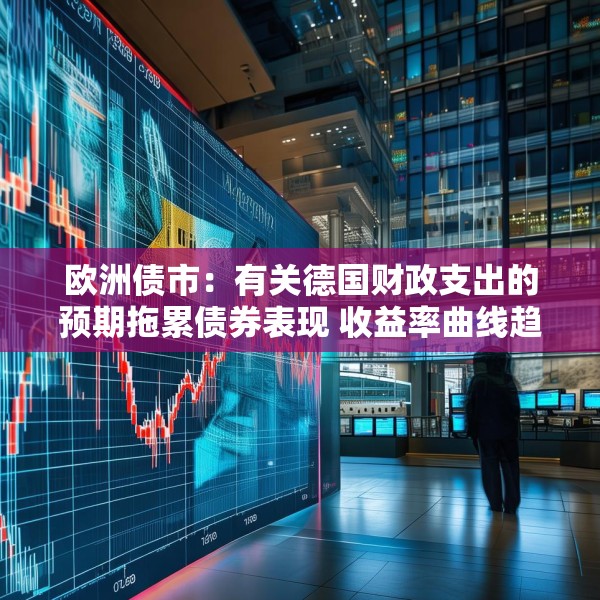 欧洲债市：有关德国财政支出的预期拖累债券表现 收益率曲线趋陡