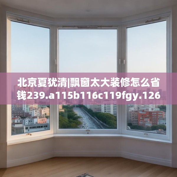北京夏犹清|飘窗太大装修怎么省钱239.a115b116c119fgy.126fds
