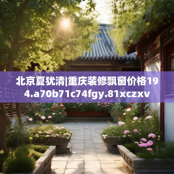 北京夏犹清|重庆装修飘窗价格194.a70b71c74fgy.81xczxv