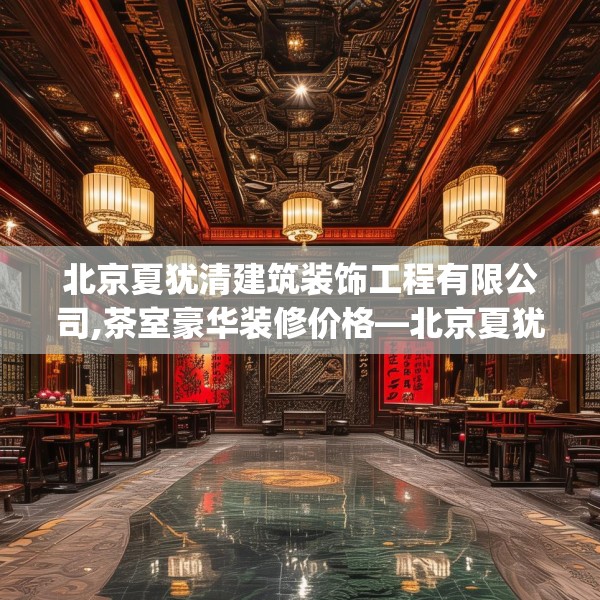 北京夏犹清建筑装饰工程有限公司,茶室豪华装修价格—北京夏犹清建筑装饰工程有限公司567.a443b444c447fgy.454fghfd