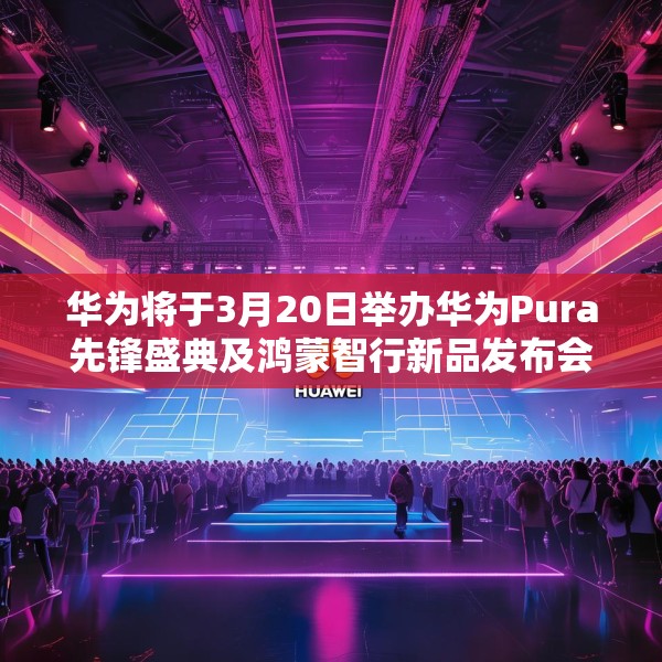 华为将于3月20日举办华为Pura先锋盛典及鸿蒙智行新品发布会