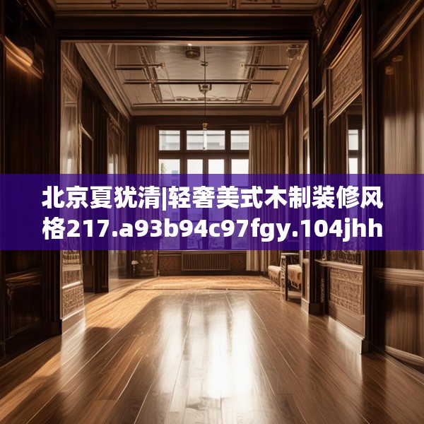 北京夏犹清|轻奢美式木制装修风格217.a93b94c97fgy.104jhhj