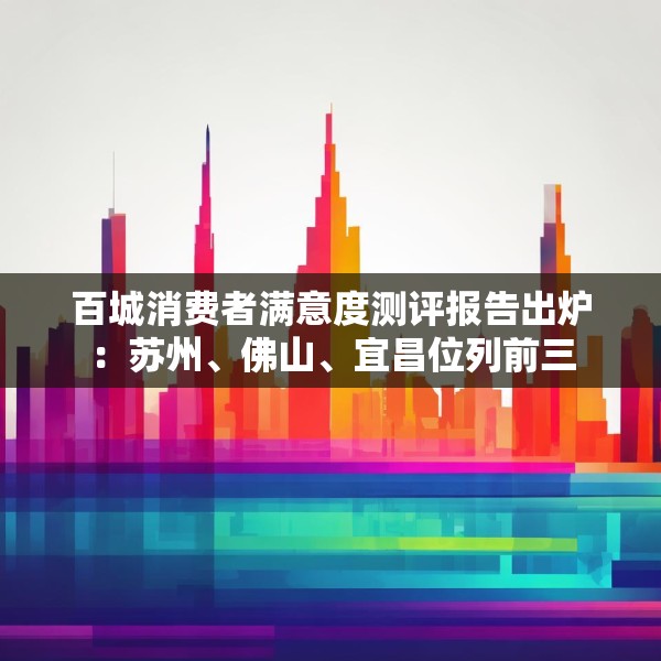 百城消费者满意度测评报告出炉：苏州、佛山、宜昌位列前三