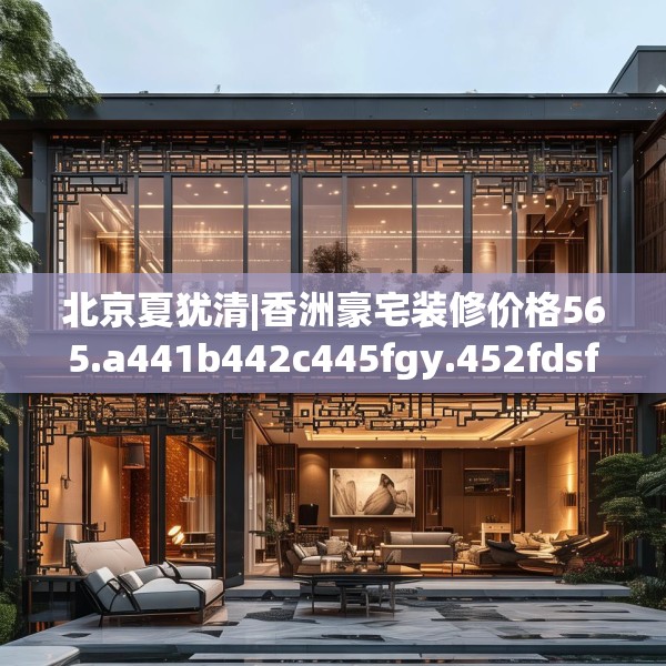 北京夏犹清|香洲豪宅装修价格565.a441b442c445fgy.452fdsfds