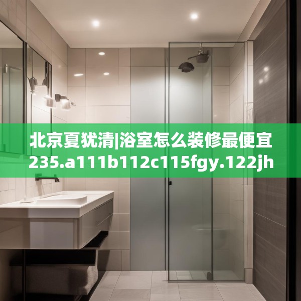 北京夏犹清|浴室怎么装修最便宜235.a111b112c115fgy.122jhhj