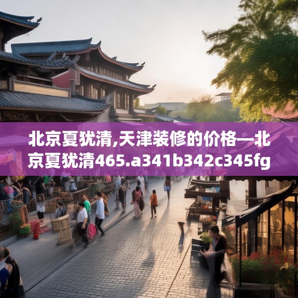 北京夏犹清,天津装修的价格—北京夏犹清465.a341b342c345fgy.352fhsg