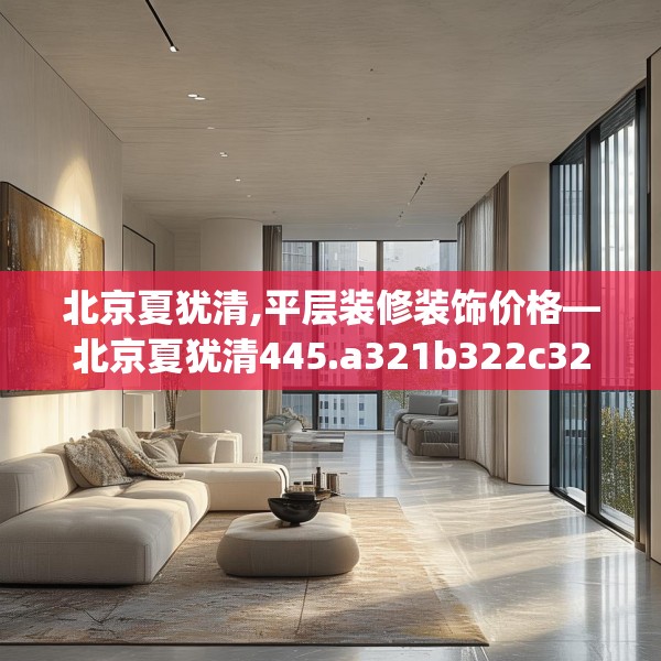 北京夏犹清,平层装修装饰价格—北京夏犹清445.a321b322c325fgy.332poiy