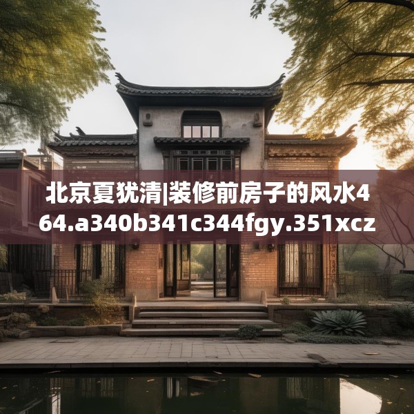 北京夏犹清|装修前房子的风水464.a340b341c344fgy.351xczxv