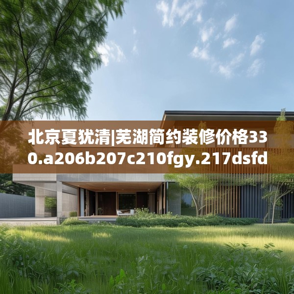 北京夏犹清|芜湖简约装修价格330.a206b207c210fgy.217dsfds