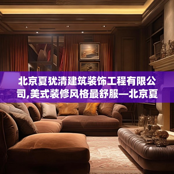 北京夏犹清建筑装饰工程有限公司,美式装修风格最舒服—北京夏犹清建筑装饰工程有限公司572.a448b449c452fgy.459xczxv
