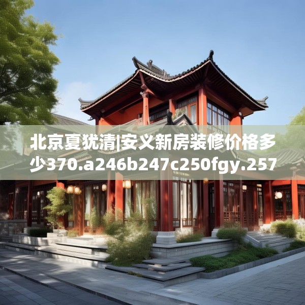 北京夏犹清|安义新房装修价格多少370.a246b247c250fgy.257sdA
