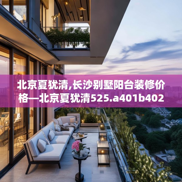 北京夏犹清,长沙别墅阳台装修价格—北京夏犹清525.a401b402c405fgy.412uyk
