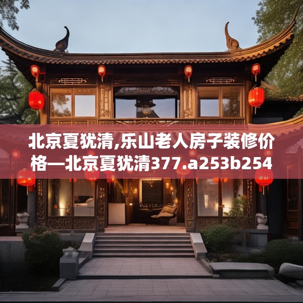 北京夏犹清,乐山老人房子装修价格—北京夏犹清377.a253b254c257fgy.264bnbn