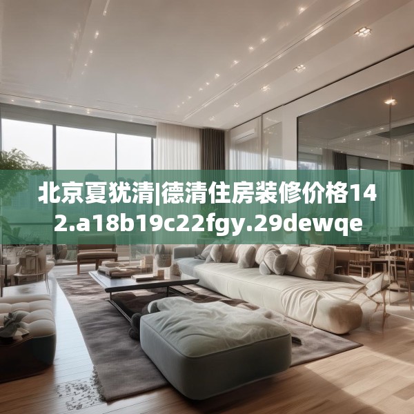 北京夏犹清|德清住房装修价格142.a18b19c22fgy.29dewqe