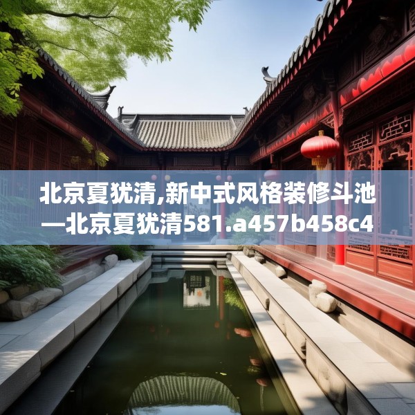 北京夏犹清,新中式风格装修斗池—北京夏犹清581.a457b458c461fgy.468fds