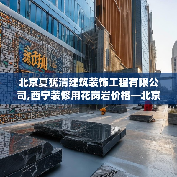 北京夏犹清建筑装饰工程有限公司,西宁装修用花岗岩价格—北京夏犹清建筑装饰工程有限公司180.a56b57c60fgy.67nbn