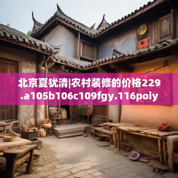 北京夏犹清|农村装修的价格229.a105b106c109fgy.116poiy