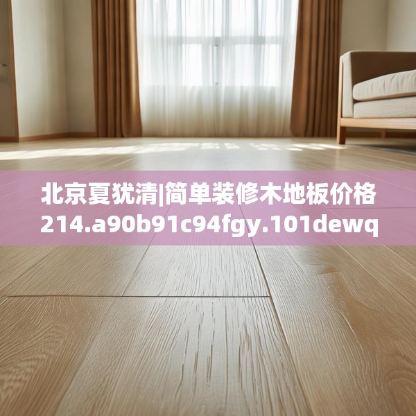 北京夏犹清|简单装修木地板价格214.a90b91c94fgy.101dewqe