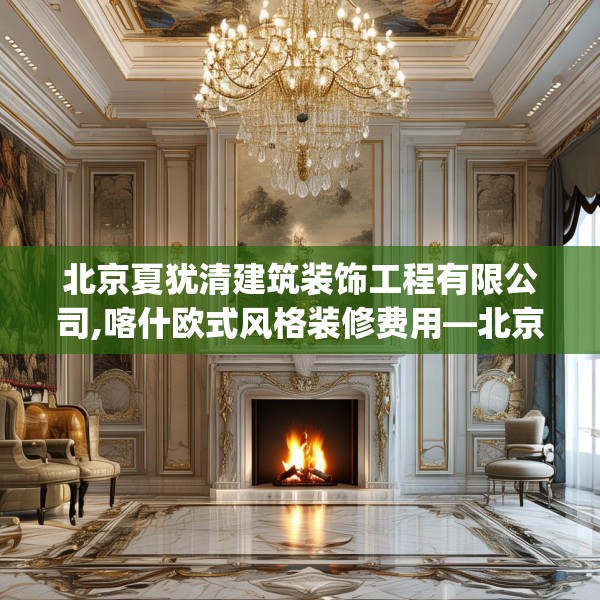 北京夏犹清建筑装饰工程有限公司,喀什欧式风格装修费用—北京夏犹清建筑装饰工程有限公司370.a246b247c250fgy.257sdA