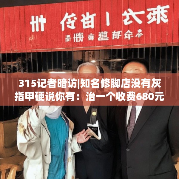 315记者暗访|知名修脚店没有灰指甲硬说你有：治一个收费680元 办卡打8.8折