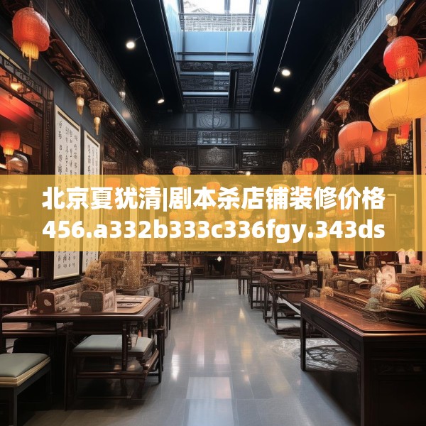 北京夏犹清|剧本杀店铺装修价格456.a332b333c336fgy.343dsfds