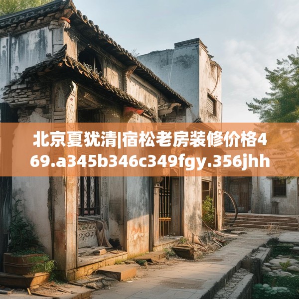 北京夏犹清|宿松老房装修价格469.a345b346c349fgy.356jhhj