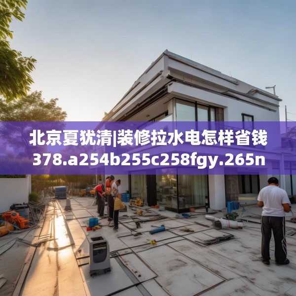 北京夏犹清|装修拉水电怎样省钱378.a254b255c258fgy.265nbn