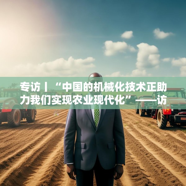 专访丨“中国的机械化技术正助力我们实现农业现代化”——访冈比亚农业部长登巴·萨巴利