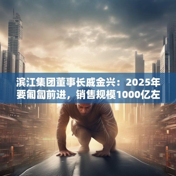 滨江集团董事长戚金兴：2025年要匍匐前进，销售规模1000亿左右