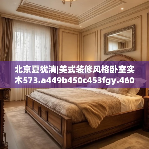 北京夏犹清|美式装修风格卧室实木573.a449b450c453fgy.460fhsg