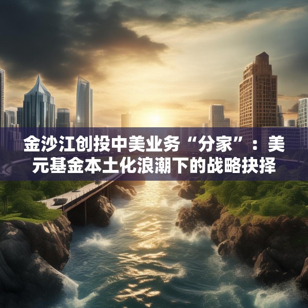 金沙江创投中美业务“分家”：美元基金本土化浪潮下的战略抉择与行业变局