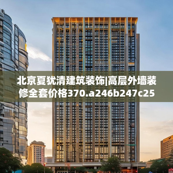 北京夏犹清建筑装饰|高层外墙装修全套价格370.a246b247c250fgy.257sdA