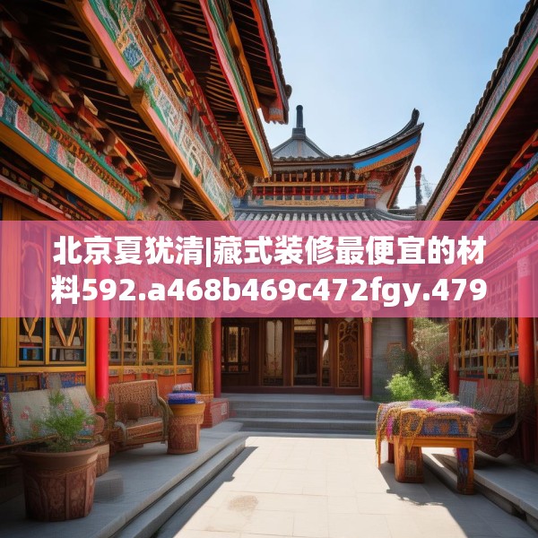 北京夏犹清|藏式装修最便宜的材料592.a468b469c472fgy.479dewqe