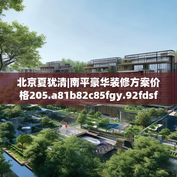 北京夏犹清|南平豪华装修方案价格205.a81b82c85fgy.92fdsfds