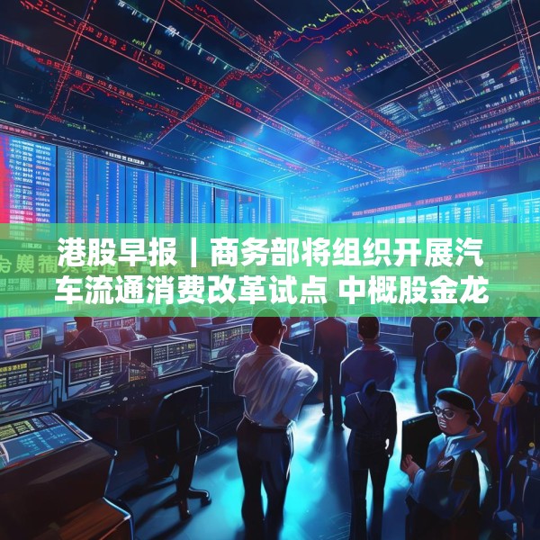 港股早报｜商务部将组织开展汽车流通消费改革试点 中概股金龙指数收于37个月来新高