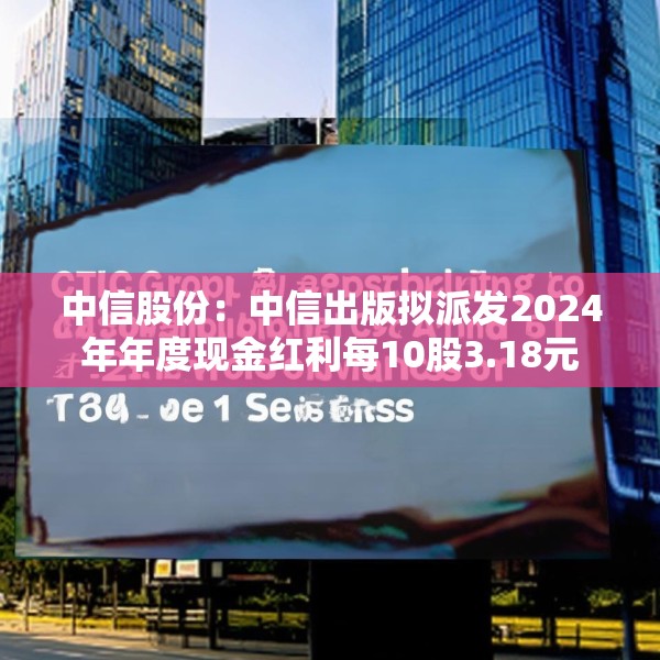 中信股份：中信出版拟派发2024年年度现金红利每10股3.18元
