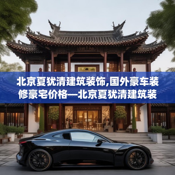 北京夏犹清建筑装饰,国外豪车装修豪宅价格—北京夏犹清建筑装饰474.a350b351c354fgy.361dsfds