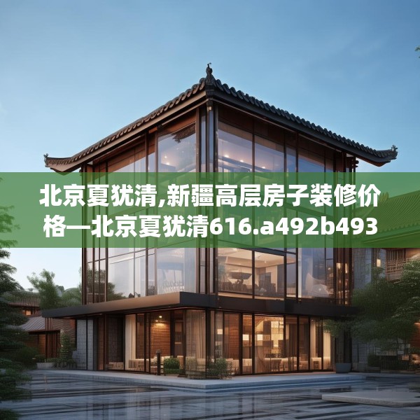北京夏犹清,新疆高层房子装修价格—北京夏犹清616.a492b493c496fgy.503htyj