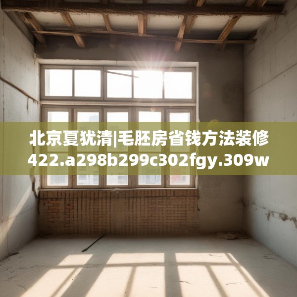 北京夏犹清|毛胚房省钱方法装修422.a298b299c302fgy.309wew