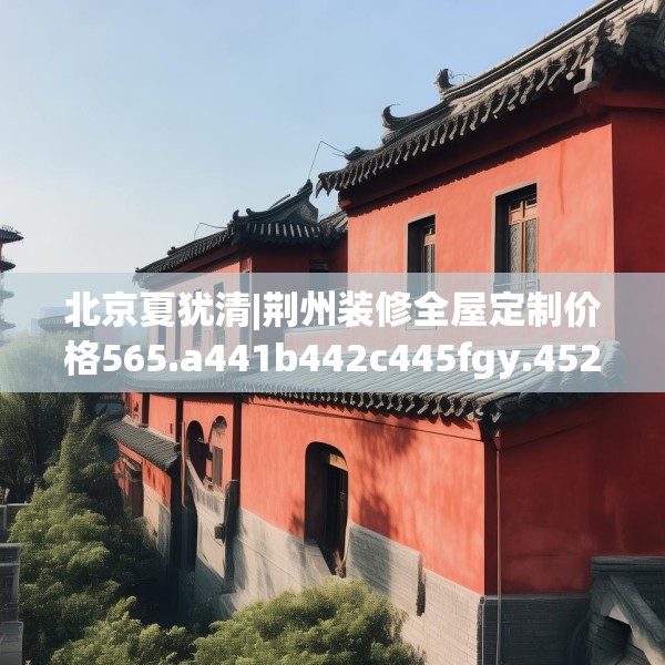 北京夏犹清|荆州装修全屋定制价格565.a441b442c445fgy.452fdsfds