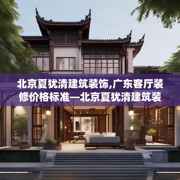 北京夏犹清建筑装饰,广东客厅装修价格标准—北京夏犹清建筑装饰522.a398b399c402fgy.409nbn