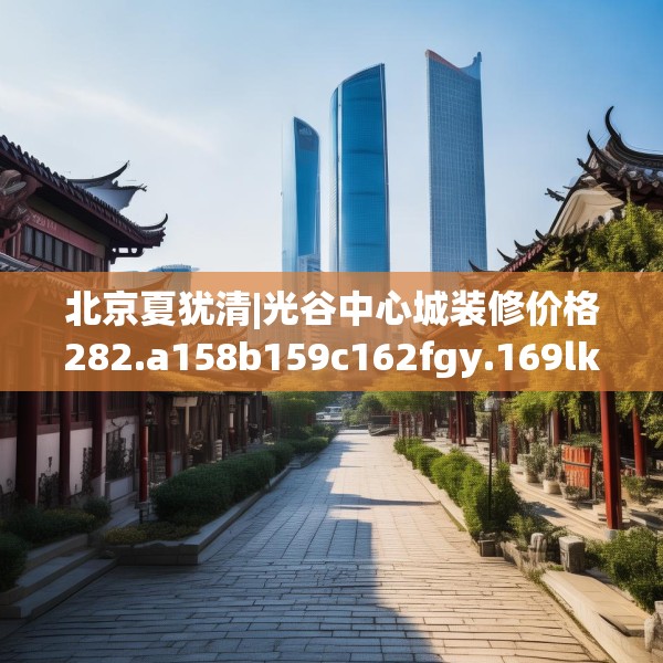 北京夏犹清|光谷中心城装修价格282.a158b159c162fgy.169lkjl