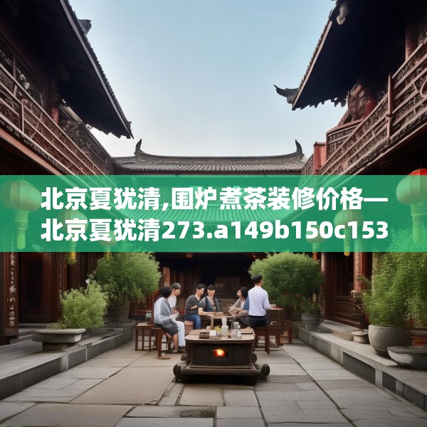 北京夏犹清,围炉煮茶装修价格—北京夏犹清273.a149b150c153fgy.160uyk