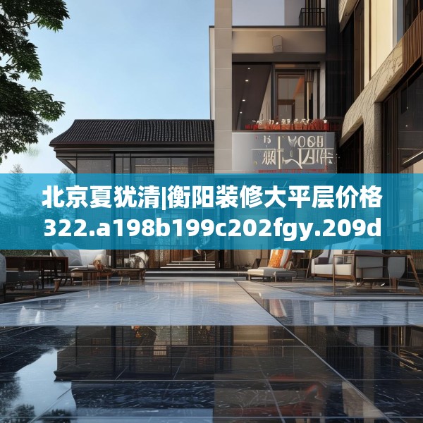 北京夏犹清|衡阳装修大平层价格322.a198b199c202fgy.209dewqe