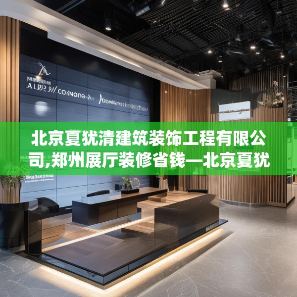 北京夏犹清建筑装饰工程有限公司,郑州展厅装修省钱—北京夏犹清建筑装饰工程有限公司436.a312b313c316fgy.323htyj