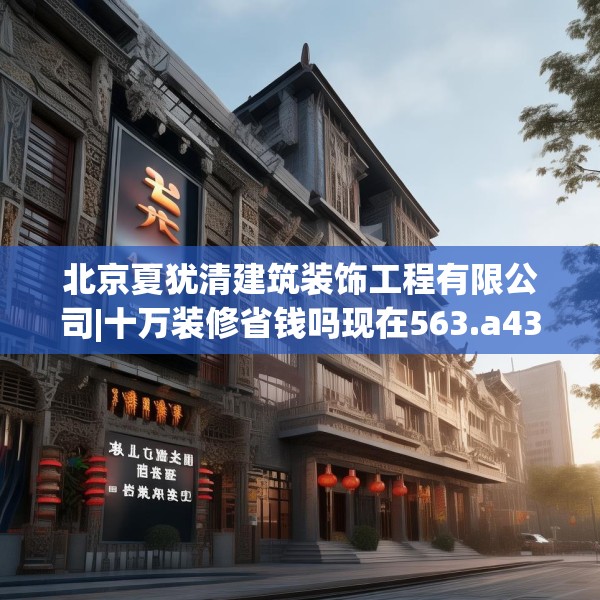 北京夏犹清建筑装饰工程有限公司|十万装修省钱吗现在563.a439b440c443fgy.450fds