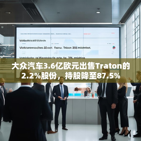 大众汽车3.6亿欧元出售Traton的2.2%股份，持股降至87.5%